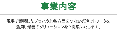 事業内容｜現場で蓄積したノウハウと各方面をつないだネットワークを活用し最善のソリューションをご提案いたします。